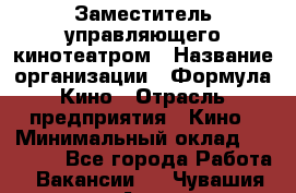 Заместитель управляющего кинотеатром › Название организации ­ Формула Кино › Отрасль предприятия ­ Кино › Минимальный оклад ­ 40 000 - Все города Работа » Вакансии   . Чувашия респ.,Алатырь г.